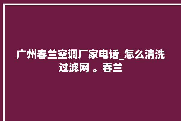 广州春兰空调厂家电话_怎么清洗过滤网 。春兰