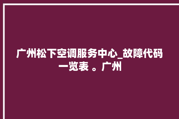 广州松下空调服务中心_故障代码一览表 。广州