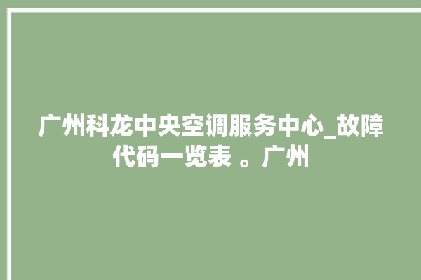 广州科龙中央空调服务中心_故障代码一览表 。广州