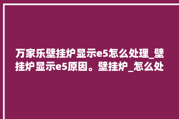 万家乐壁挂炉显示e5怎么处理_壁挂炉显示e5原因。壁挂炉_怎么处理