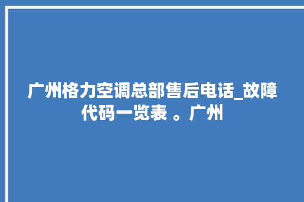 广州格力空调总部售后电话_故障代码一览表 。广州