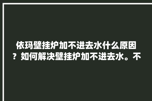 依玛壁挂炉加不进去水什么原因？如何解决壁挂炉加不进去水。不进去_壁挂炉