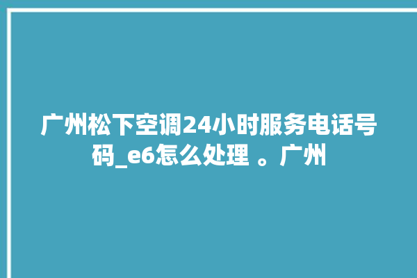 广州松下空调24小时服务电话号码_e6怎么处理 。广州