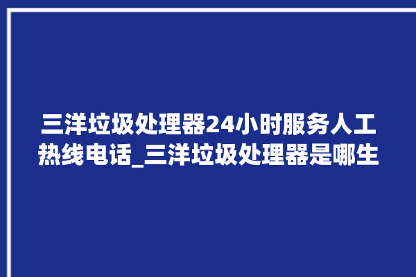 三洋垃圾处理器24小时服务人工热线电话_三洋垃圾处理器是哪生产的 。处理器