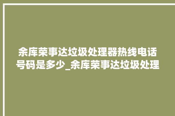 余库荣事达垃圾处理器热线电话号码是多少_余库荣事达垃圾处理器常见故障 。处理器