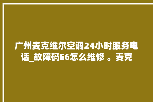 广州麦克维尔空调24小时服务电话_故障码E6怎么维修 。麦克