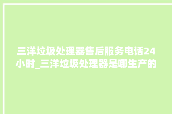 三洋垃圾处理器售后服务电话24小时_三洋垃圾处理器是哪生产的 。处理器