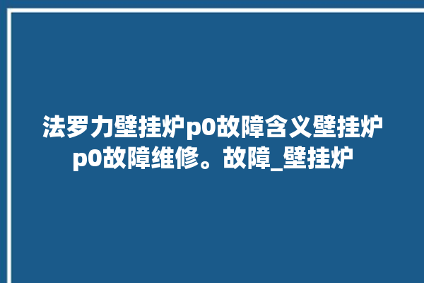 法罗力壁挂炉p0故障含义壁挂炉p0故障维修。故障_壁挂炉