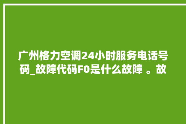 广州格力空调24小时服务电话号码_故障代码F0是什么故障 。故障