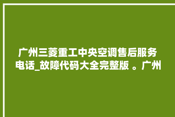 广州三菱重工中央空调售后服务电话_故障代码大全完整版 。广州