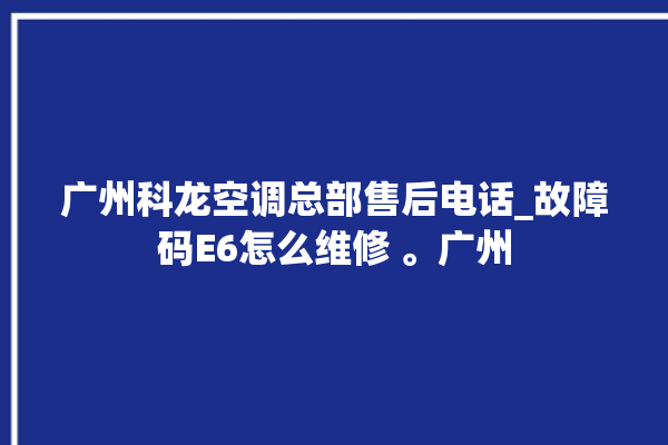 广州科龙空调总部售后电话_故障码E6怎么维修 。广州