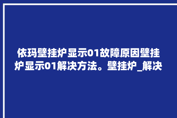 依玛壁挂炉显示01故障原因壁挂炉显示01解决方法。壁挂炉_解决方法