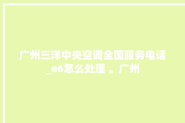 广州三洋中央空调全国服务电话_e6怎么处理 。广州