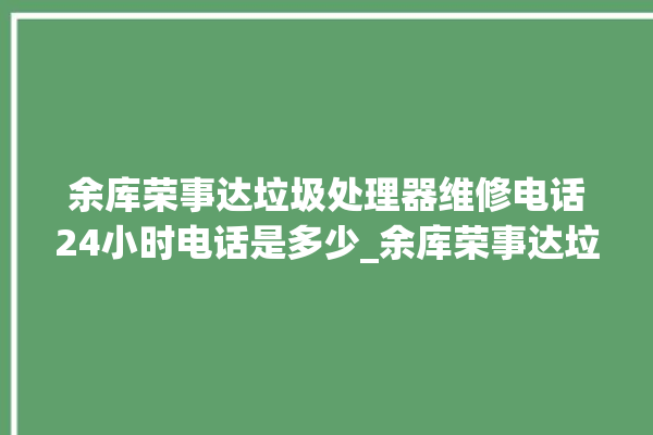 余库荣事达垃圾处理器维修电话24小时电话是多少_余库荣事达垃圾处理器自动进水功能 。处理器