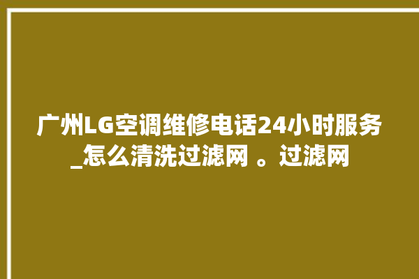 广州LG空调维修电话24小时服务_怎么清洗过滤网 。过滤网