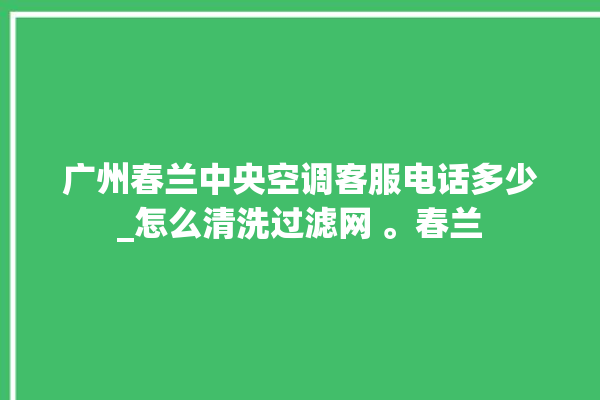 广州春兰中央空调客服电话多少_怎么清洗过滤网 。春兰