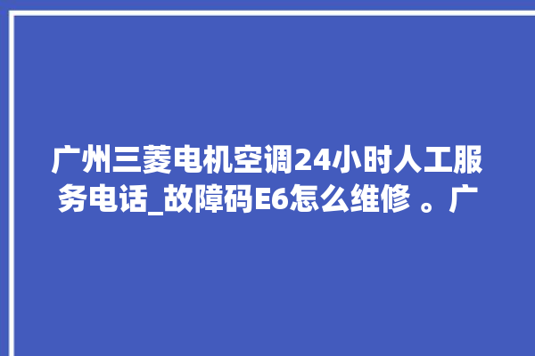 广州三菱电机空调24小时人工服务电话_故障码E6怎么维修 。广州