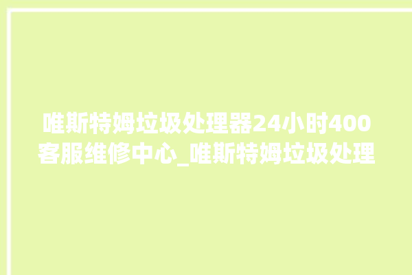 唯斯特姆垃圾处理器24小时400客服维修中心_唯斯特姆垃圾处理器价格是多少钱 。斯特