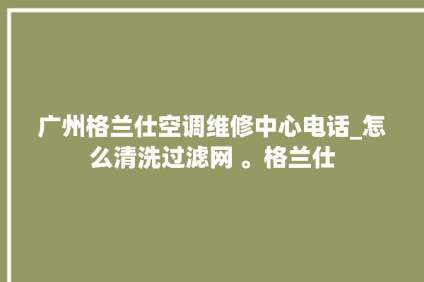 广州格兰仕空调维修中心电话_怎么清洗过滤网 。格兰仕