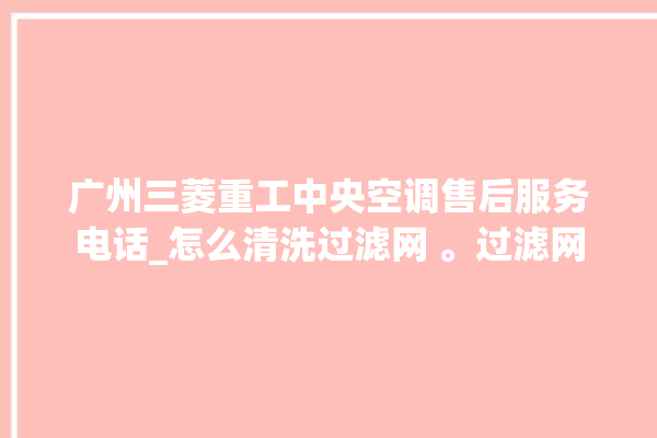 广州三菱重工中央空调售后服务电话_怎么清洗过滤网 。过滤网