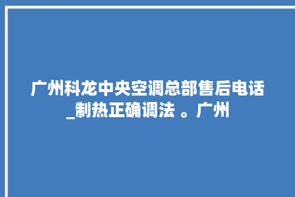 广州科龙中央空调总部售后电话_制热正确调法 。广州