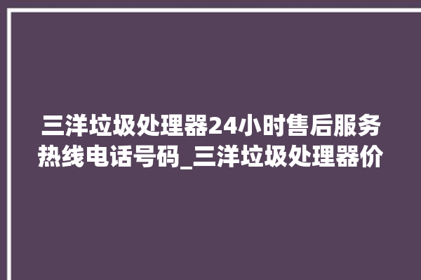 三洋垃圾处理器24小时售后服务热线电话号码_三洋垃圾处理器价格是多少钱 。处理器