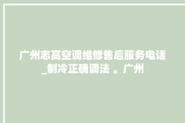 广州志高空调维修售后服务电话_制冷正确调法 。广州