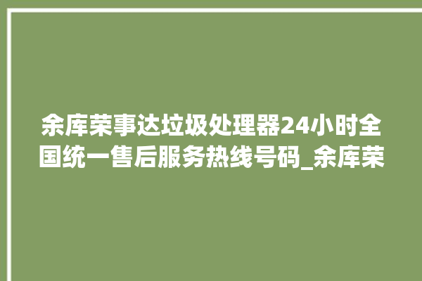 余库荣事达垃圾处理器24小时全国统一售后服务热线号码_余库荣事达垃圾处理器有必要买吗 。处理器