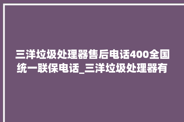 三洋垃圾处理器售后电话400全国统一联保电话_三洋垃圾处理器有必要买吗 。处理器