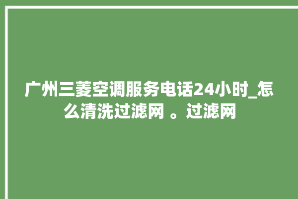 广州三菱空调服务电话24小时_怎么清洗过滤网 。过滤网