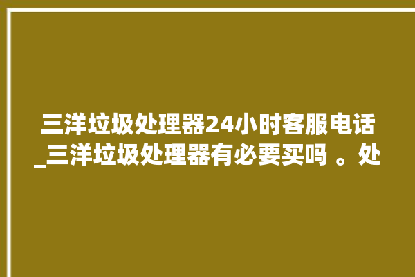 三洋垃圾处理器24小时客服电话_三洋垃圾处理器有必要买吗 。处理器