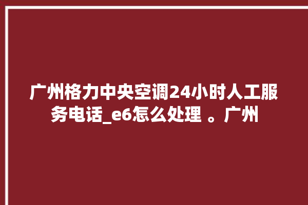 广州格力中央空调24小时人工服务电话_e6怎么处理 。广州