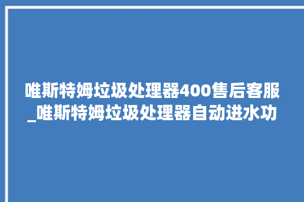 唯斯特姆垃圾处理器400售后客服_唯斯特姆垃圾处理器自动进水功能 。斯特