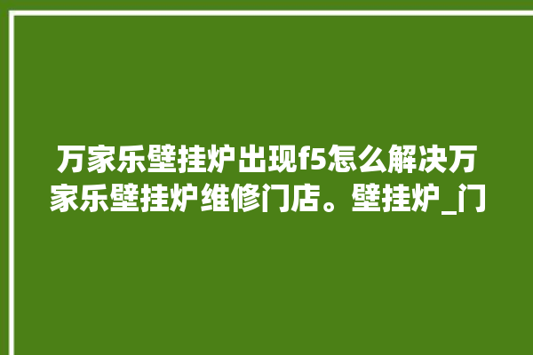 万家乐壁挂炉出现f5怎么解决万家乐壁挂炉维修门店。壁挂炉_门店