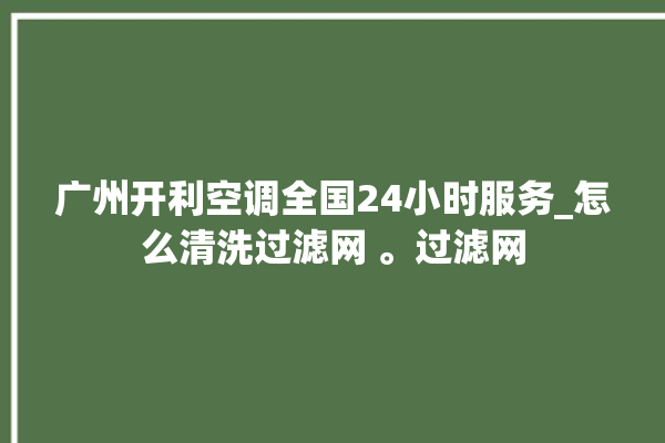 广州开利空调全国24小时服务_怎么清洗过滤网 。过滤网