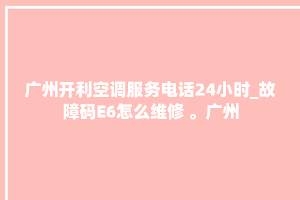 广州开利空调服务电话24小时_故障码E6怎么维修 。广州