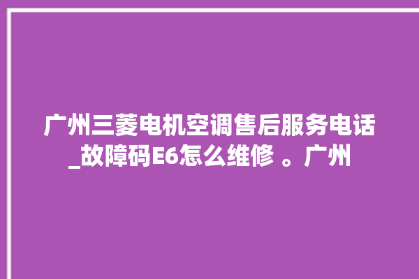 广州三菱电机空调售后服务电话_故障码E6怎么维修 。广州