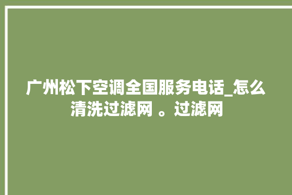 广州松下空调全国服务电话_怎么清洗过滤网 。过滤网