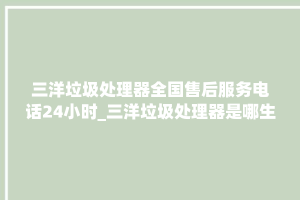 三洋垃圾处理器全国售后服务电话24小时_三洋垃圾处理器是哪生产的 。处理器