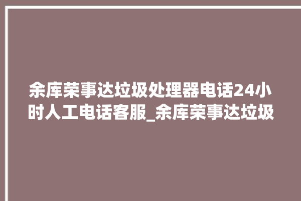 余库荣事达垃圾处理器电话24小时人工电话客服_余库荣事达垃圾处理器是几线品牌 。处理器