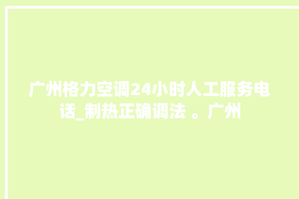 广州格力空调24小时人工服务电话_制热正确调法 。广州