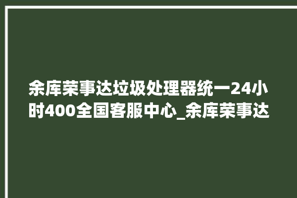 余库荣事达垃圾处理器统一24小时400全国客服中心_余库荣事达垃圾处理器常见故障 。处理器