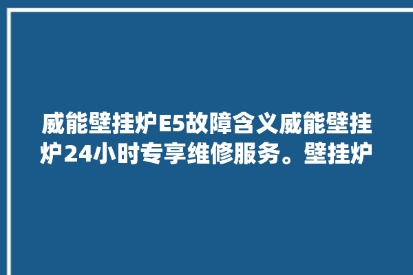 威能壁挂炉E5故障含义威能壁挂炉24小时专享维修服务。壁挂炉_维修服务