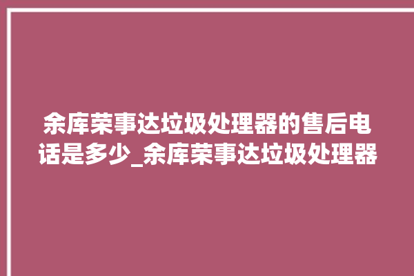 余库荣事达垃圾处理器的售后电话是多少_余库荣事达垃圾处理器质量怎样 。处理器