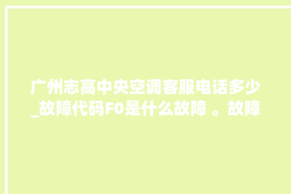 广州志高中央空调客服电话多少_故障代码F0是什么故障 。故障