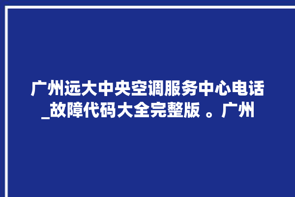 广州远大中央空调服务中心电话_故障代码大全完整版 。广州