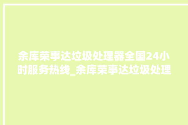 余库荣事达垃圾处理器全国24小时服务热线_余库荣事达垃圾处理器说明书 。处理器