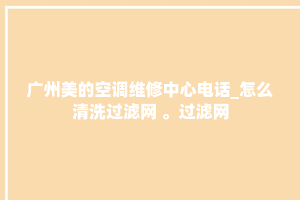 广州美的空调维修中心电话_怎么清洗过滤网 。过滤网