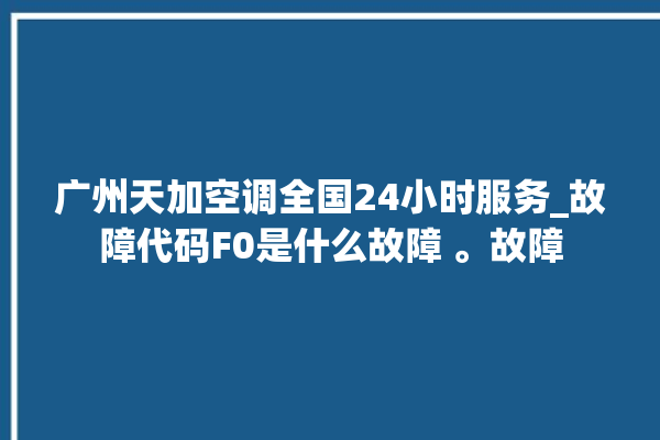 广州天加空调全国24小时服务_故障代码F0是什么故障 。故障