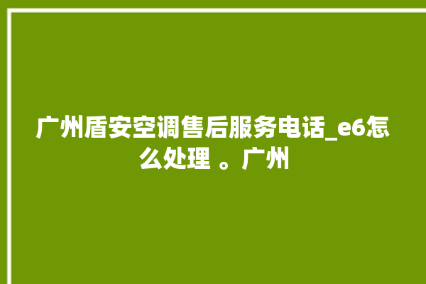 广州盾安空调售后服务电话_e6怎么处理 。广州